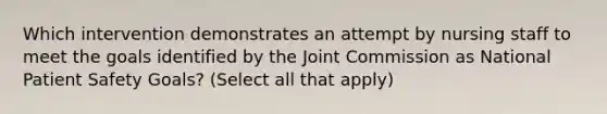 Which intervention demonstrates an attempt by nursing staff to meet the goals identified by the Joint Commission as National Patient Safety Goals? (Select all that apply)