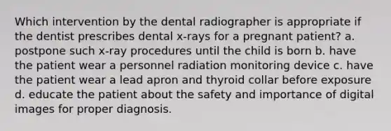 Which intervention by the dental radiographer is appropriate if the dentist prescribes dental x-rays for a pregnant patient? a. postpone such x-ray procedures until the child is born b. have the patient wear a personnel radiation monitoring device c. have the patient wear a lead apron and thyroid collar before exposure d. educate the patient about the safety and importance of digital images for proper diagnosis.