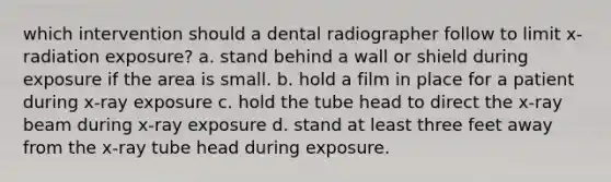 which intervention should a dental radiographer follow to limit x-radiation exposure? a. stand behind a wall or shield during exposure if the area is small. b. hold a film in place for a patient during x-ray exposure c. hold the tube head to direct the x-ray beam during x-ray exposure d. stand at least three feet away from the x-ray tube head during exposure.