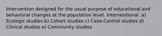 Intervention designed for the usual purpose of educational and behavioral changes at the population level. Interventional. a) Ecologic studies b) Cohort studies c) Case-Control studies d) Clinical studies e) Community studies