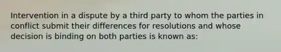 Intervention in a dispute by a third party to whom the parties in conflict submit their differences for resolutions and whose decision is binding on both parties is known as: