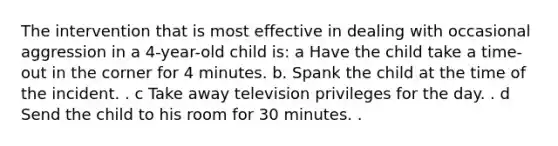 The intervention that is most effective in dealing with occasional aggression in a 4-year-old child is: a Have the child take a time-out in the corner for 4 minutes. b. Spank the child at the time of the incident. . c Take away television privileges for the day. . d Send the child to his room for 30 minutes. .