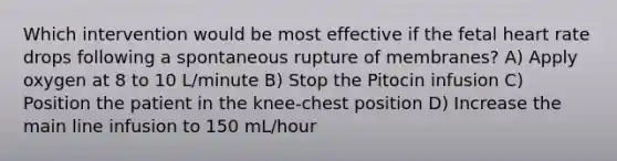 Which intervention would be most effective if the fetal heart rate drops following a spontaneous rupture of membranes? A) Apply oxygen at 8 to 10 L/minute B) Stop the Pitocin infusion C) Position the patient in the knee-chest position D) Increase the main line infusion to 150 mL/hour