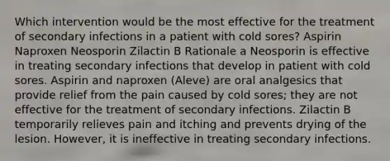 Which intervention would be the most effective for the treatment of secondary infections in a patient with cold sores? Aspirin Naproxen Neosporin Zilactin B Rationale a Neosporin is effective in treating secondary infections that develop in patient with cold sores. Aspirin and naproxen (Aleve) are oral analgesics that provide relief from the pain caused by cold sores; they are not effective for the treatment of secondary infections. Zilactin B temporarily relieves pain and itching and prevents drying of the lesion. However, it is ineffective in treating secondary infections.