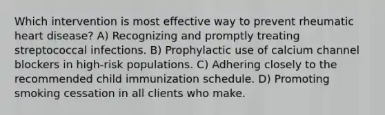 Which intervention is most effective way to prevent rheumatic heart disease? A) Recognizing and promptly treating streptococcal infections. B) Prophylactic use of calcium channel blockers in high-risk populations. C) Adhering closely to the recommended child immunization schedule. D) Promoting smoking cessation in all clients who make.