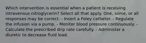 Which intervention is essential when a patient is receiving intravenous nitroglycerin? Select all that apply. One, some, or all responses may be correct. - Insert a Foley catheter. - Regulate the infusion via a pump. - Monitor blood pressure continuously. - Calculate the prescribed drip rate carefully. - Administer a diuretic to decrease fluid load.