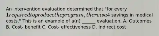 An intervention evaluation determined that "for every 1 required to produce the program, there is a4 savings in medical costs." This is an example of a(n) ______ evaluation. A. Outcomes B. Cost- benefit C. Cost- effectiveness D. Indirect cost