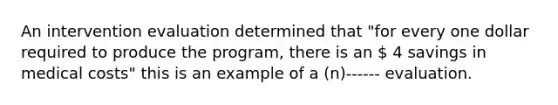 An intervention evaluation determined that "for every one dollar required to produce the program, there is an  4 savings in medical costs" this is an example of a (n)------ evaluation.