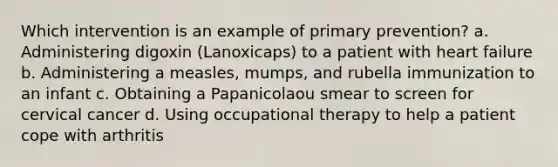 Which intervention is an example of primary prevention? a. Administering digoxin (Lanoxicaps) to a patient with heart failure b. Administering a measles, mumps, and rubella immunization to an infant c. Obtaining a Papanicolaou smear to screen for cervical cancer d. Using occupational therapy to help a patient cope with arthritis