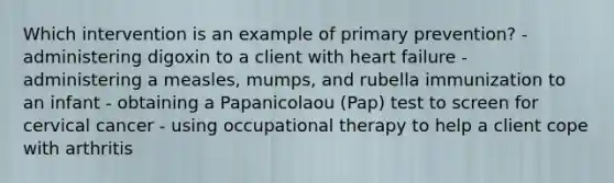 Which intervention is an example of primary prevention? - administering digoxin to a client with heart failure - administering a measles, mumps, and rubella immunization to an infant - obtaining a Papanicolaou (Pap) test to screen for cervical cancer - using occupational therapy to help a client cope with arthritis