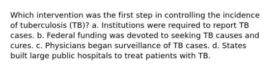 Which intervention was the first step in controlling the incidence of tuberculosis (TB)? a. Institutions were required to report TB cases. b. Federal funding was devoted to seeking TB causes and cures. c. Physicians began surveillance of TB cases. d. States built large public hospitals to treat patients with TB.