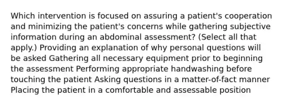 Which intervention is focused on assuring a patient's cooperation and minimizing the patient's concerns while gathering subjective information during an abdominal assessment? (Select all that apply.) Providing an explanation of why personal questions will be asked Gathering all necessary equipment prior to beginning the assessment Performing appropriate handwashing before touching the patient Asking questions in a matter-of-fact manner Placing the patient in a comfortable and assessable position