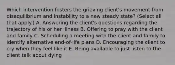 Which intervention fosters the grieving client's movement from disequilibrium and instability to a new steady state? (Select all that apply.) A. Answering the client's questions regarding the trajectory of his or her illness B. Offering to pray with the client and family C. Scheduling a meeting with the client and family to identify alternative end-of-life plans D. Encouraging the client to cry when they feel like it E. Being available to just listen to the client talk about dying