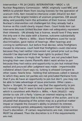 Intervention • FR 24 CASES: INTERVENTION • NRDC v. US Nuclear Regulatory Commission - NRDC originally sued NRC and NMEIA to prohibit them from issuing licenses for the operation of uranium mills, Kerr moved to intervene under 24(a)(2) b/c Kerr was one of the largest holders of uranium properties, EIR would delay and possibly harm the activation of their license. United Nuclear's intervention not challenged b/c they already had a license so this could clearly impact them. Court holds Kerr can intervene because United Nuclear does not adequately represent their interests - UN already has a license, would love if they were the only one in the state with a license, outcome substantially affects Kerr. • Martin v. Wilks - black firefighters sued for racial discrimination, gave notice of hearings. After hearings and coming to settlement, but before final decree, white firefighters moved to intervene, court held that firefighters could intervene because they had neither intervened nor joined prior suit so they shouldn't be deprived of their legal rights to protect their interests. o Seems to imply that "lurkers" are not precluded from bringing their own claims Plaintiffs didn't want whites to join because they had notice and opportunity to join but instead they waited and pounced after judgment was made - impermissible collateral attack Court says no, lurking is allowed Compare to other cases: Searle bros - holding that witnesses called in lawsuit to which they were not parties are not precluded Parklane hints that if you do have an opportunity to join but don't, you may not be able to take advantage of issue preclusion. Other cases—Taylor v. Sturgell, for example, say that the opportunity to join isn't enough: that if I want to bind a person I have to join him, which is consistent with Martin v. Wilks. • Rule 24(a)(2) - very similar to rule 19! o Party "claims an interest relating to the property or transaction that is the subject of the action, and is so situated that disposing of the action may as a practical matter impair or impede the movant's ability to protect its interest, unless existing parties adequately represent that interest." o Court's discretion - IF certain requirements are met, intervention MUST be allowed. Then the discretion is in if the requirements are met.