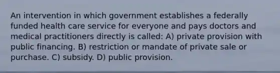 An intervention in which government establishes a federally funded health care service for everyone and pays doctors and medical practitioners directly is called: A) private provision with public financing. B) restriction or mandate of private sale or purchase. C) subsidy. D) public provision.