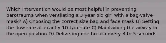 Which intervention would be most helpful in preventing barotrauma when ventilating a 3-year-old girl with a bag-valve-mask? A) Choosing the correct size bag and face mask B) Setting the flow rate at exactly 10 L/minute C) Maintaining the airway in the open position D) Delivering one breath every 3 to 5 seconds