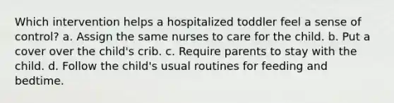 Which intervention helps a hospitalized toddler feel a sense of control? a. Assign the same nurses to care for the child. b. Put a cover over the child's crib. c. Require parents to stay with the child. d. Follow the child's usual routines for feeding and bedtime.