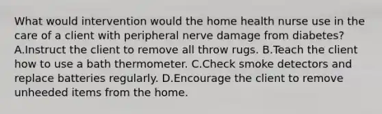 What would intervention would the home health nurse use in the care of a client with peripheral nerve damage from diabetes? A.Instruct the client to remove all throw rugs. B.Teach the client how to use a bath thermometer. C.Check smoke detectors and replace batteries regularly. D.Encourage the client to remove unheeded items from the home.