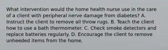 What intervention would the home health nurse use in the care of a client with peripheral nerve damage from diabetes? A. Instruct the client to remove all throw rugs. B. Teach the client how to use a bath thermometer. C. Check smoke detectors and replace batteries regularly. D. Encourage the client to remove unheeded items from the home.