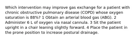 Which intervention may improve <a href='https://www.questionai.com/knowledge/kU8LNOksTA-gas-exchange' class='anchor-knowledge'>gas exchange</a> for a patient with chronic obstructive pulmonary disease (COPD) whose oxygen saturation is 88%? 1 Obtain an arterial blood gas (ABG). 2 Administer 6 L of oxygen via nasal cannula. 3 Sit the patient upright in a chair leaning slightly forward. 4 Place the patient in the prone position to increase postural drainage.