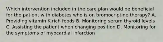 Which intervention included in the care plan would be beneficial for the patient with diabetes who is on bromocriptine therapy? A. Providing vitamin K rich foods B. Monitoring serum thyroid levels C. Assisting the patient when changing position D. Monitoring for the symptoms of myocardial infarction