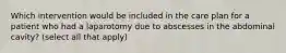 Which intervention would be included in the care plan for a patient who had a laparotomy due to abscesses in the abdominal cavity? (select all that apply)