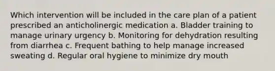 Which intervention will be included in the care plan of a patient prescribed an anticholinergic medication a. Bladder training to manage urinary urgency b. Monitoring for dehydration resulting from diarrhea c. Frequent bathing to help manage increased sweating d. Regular oral hygiene to minimize dry mouth