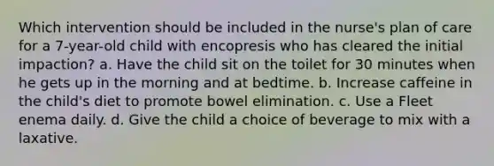 Which intervention should be included in the nurse's plan of care for a 7-year-old child with encopresis who has cleared the initial impaction? a. Have the child sit on the toilet for 30 minutes when he gets up in the morning and at bedtime. b. Increase caffeine in the child's diet to promote bowel elimination. c. Use a Fleet enema daily. d. Give the child a choice of beverage to mix with a laxative.