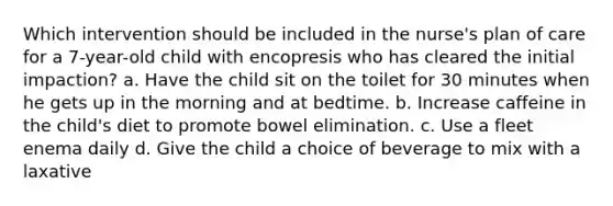 Which intervention should be included in the nurse's plan of care for a 7-year-old child with encopresis who has cleared the initial impaction? a. Have the child sit on the toilet for 30 minutes when he gets up in the morning and at bedtime. b. Increase caffeine in the child's diet to promote bowel elimination. c. Use a fleet enema daily d. Give the child a choice of beverage to mix with a laxative