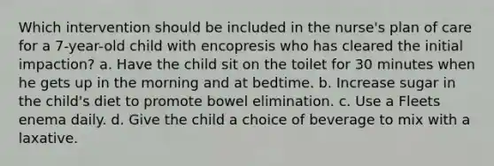 Which intervention should be included in the nurse's plan of care for a 7-year-old child with encopresis who has cleared the initial impaction? a. Have the child sit on the toilet for 30 minutes when he gets up in the morning and at bedtime. b. Increase sugar in the child's diet to promote bowel elimination. c. Use a Fleets enema daily. d. Give the child a choice of beverage to mix with a laxative.