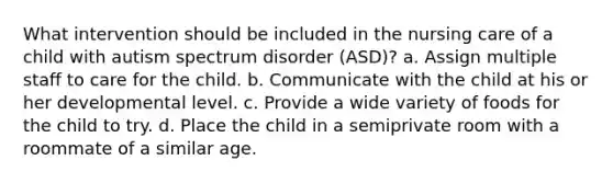 What intervention should be included in the nursing care of a child with autism spectrum disorder (ASD)? a. Assign multiple staff to care for the child. b. Communicate with the child at his or her developmental level. c. Provide a wide variety of foods for the child to try. d. Place the child in a semiprivate room with a roommate of a similar age.