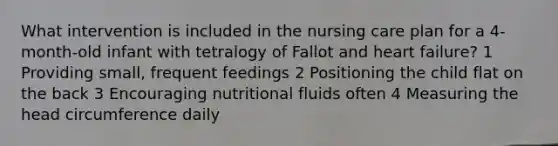 What intervention is included in the nursing care plan for a 4-month-old infant with tetralogy of Fallot and heart failure? 1 Providing small, frequent feedings 2 Positioning the child flat on the back 3 Encouraging nutritional fluids often 4 Measuring the head circumference daily