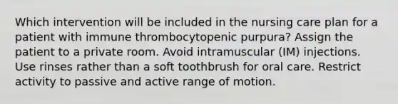 Which intervention will be included in the nursing care plan for a patient with immune thrombocytopenic purpura? Assign the patient to a private room. Avoid intramuscular (IM) injections. Use rinses rather than a soft toothbrush for oral care. Restrict activity to passive and active range of motion.