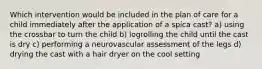 Which intervention would be included in the plan of care for a child immediately after the application of a spica cast? a) using the crossbar to turn the child b) logrolling the child until the cast is dry c) performing a neurovascular assessment of the legs d) drying the cast with a hair dryer on the cool setting