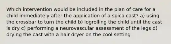 Which intervention would be included in the plan of care for a child immediately after the application of a spica cast? a) using the crossbar to turn the child b) logrolling the child until the cast is dry c) performing a neurovascular assessment of the legs d) drying the cast with a hair dryer on the cool setting