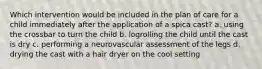 Which intervention would be included in the plan of care for a child immediately after the application of a spica cast? a. using the crossbar to turn the child b. logrolling the child until the cast is dry c. performing a neurovascular assessment of the legs d. drying the cast with a hair dryer on the cool setting