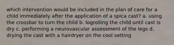 which intervention would be included in the plan of care for a child immediately after the application of a spica cast? a. using the crossbar to turn the child b. logrolling the child until cast is dry c. performing a neurovascular assessment of the legs d. drying the cast with a hairdryer on the cool setting