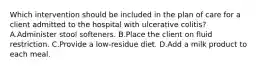 Which intervention should be included in the plan of care for a client admitted to the hospital with ulcerative colitis? A.Administer stool softeners. B.Place the client on fluid restriction. C.Provide a low-residue diet. D.Add a milk product to each meal.