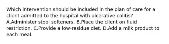 Which intervention should be included in the plan of care for a client admitted to the hospital with ulcerative colitis? A.Administer stool softeners. B.Place the client on fluid restriction. C.Provide a low-residue diet. D.Add a milk product to each meal.