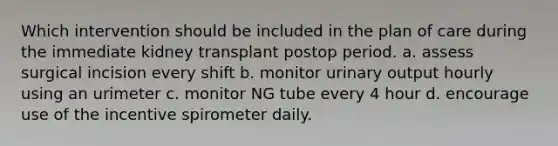 Which intervention should be included in the plan of care during the immediate kidney transplant postop period. a. assess surgical incision every shift b. monitor urinary output hourly using an urimeter c. monitor NG tube every 4 hour d. encourage use of the incentive spirometer daily.