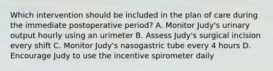 Which intervention should be included in the plan of care during the immediate postoperative period? A. Monitor Judy's urinary output hourly using an urimeter B. Assess Judy's surgical incision every shift C. Monitor Judy's nasogastric tube every 4 hours D. Encourage Judy to use the incentive spirometer daily