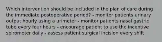 Which intervention should be included in the plan of care during the immediate postoperative period? - monitor patients urinary output hourly using a urimeter - monitor patients nasal gastric tube every four hours - encourage patient to use the incentive spirometer daily - assess patient surgical incision every shift