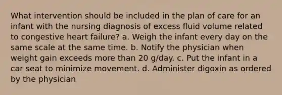 What intervention should be included in the plan of care for an infant with the nursing diagnosis of excess fluid volume related to congestive heart failure? a. Weigh the infant every day on the same scale at the same time. b. Notify the physician when weight gain exceeds more than 20 g/day. c. Put the infant in a car seat to minimize movement. d. Administer digoxin as ordered by the physician