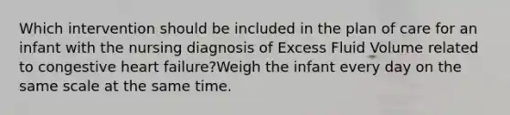 Which intervention should be included in the plan of care for an infant with the nursing diagnosis of Excess Fluid Volume related to congestive heart failure?Weigh the infant every day on the same scale at the same time.