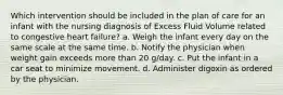 Which intervention should be included in the plan of care for an infant with the nursing diagnosis of Excess Fluid Volume related to congestive heart failure? a. Weigh the infant every day on the same scale at the same time. b. Notify the physician when weight gain exceeds more than 20 g/day. c. Put the infant in a car seat to minimize movement. d. Administer digoxin as ordered by the physician.