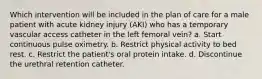 Which intervention will be included in the plan of care for a male patient with acute kidney injury (AKI) who has a temporary vascular access catheter in the left femoral vein? a. Start continuous pulse oximetry. b. Restrict physical activity to bed rest. c. Restrict the patient's oral protein intake. d. Discontinue the urethral retention catheter.