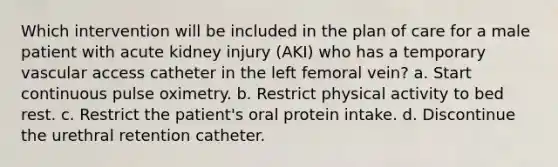 Which intervention will be included in the plan of care for a male patient with acute kidney injury (AKI) who has a temporary vascular access catheter in the left femoral vein? a. Start continuous pulse oximetry. b. Restrict physical activity to bed rest. c. Restrict the patient's oral protein intake. d. Discontinue the urethral retention catheter.