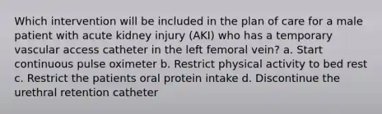 Which intervention will be included in the plan of care for a male patient with acute kidney injury (AKI) who has a temporary vascular access catheter in the left femoral vein? a. Start continuous pulse oximeter b. Restrict physical activity to bed rest c. Restrict the patients oral protein intake d. Discontinue the urethral retention catheter