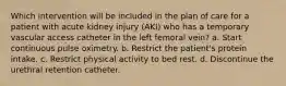 Which intervention will be included in the plan of care for a patient with acute kidney injury (AKI) who has a temporary vascular access catheter in the left femoral vein? a. Start continuous pulse oximetry. b. Restrict the patient's protein intake. c. Restrict physical activity to bed rest. d. Discontinue the urethral retention catheter.