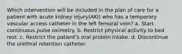 Which intervention will be included in the plan of care for a patient with acute kidney injury(AKI) who has a temporary vascular access catheter in the left femoral vein? a. Start continuous pulse oximetry. b. Restrict physical activity to bed rest. c. Restrict the patient's oral protein intake. d. Discontinue the urethral retention catheter.